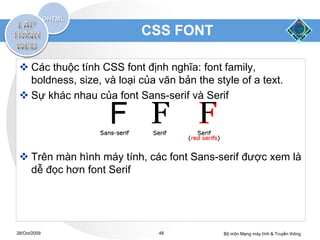 CSS FONT

  Các thuộc tính CSS font định nghĩa: font family,
   boldness, size, và loại của văn bản the style of a text.
  Sự khác nhau của font Sans-serif và Serif




  Trên màn hình máy tính, các font Sans-serif được xem là
   dễ đọc hơn font Serif




28/Oct/2009                    48            Bộ môn Mạng máy tính & Truyền thông
 