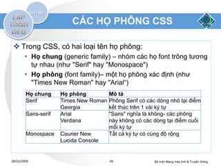 CÁC HỌ PHÔNG CSS

  Trong CSS, có hai loại tên họ phông:
         Họ chung (generic family) – nhóm các họ font trông tương
          tự nhau (như "Serif" hay "Monospace")
         Họ phông (font family)– một họ phông xác định (như
          "Times New Roman" hay "Arial“)
         Họ chung     Họ phông          Mô tả
         Serif        Times New Roman   Phông Serif có các dòng nhỏ tại điểm
                      Georgia           kết thúc trên 1 vài ký tự
         Sans-serif   Arial             "Sans" nghĩa là không- các phông
                      Verdana           này không có các dòng tại điểm cuối
                                        mỗi ký tự
         Monospace    Courier New       Tất cả ký tự có cùng độ rộng
                      Lucida Console


28/Oct/2009                             49               Bộ môn Mạng máy tính & Truyền thông
 