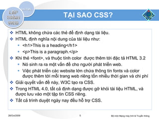 TẠI SAO CSS?

  HTML không chứa các thẻ để định dạng tài liệu.
  HTML định nghĩa nội dung của tài liệu như:
     <h1>This is a heading</h1>
     <p>This is a paragraph.</p>
  Khi thẻ <font>, và thuộc tính color được thêm tới đặc tả HTML 3.2
     Nó sinh ra ra một vấn đề cho người phát triển web.
     Việc phát triển các website lớn chứa thông tin fonts và color
      được thêm tới mỗi trang web riêng tốn nhiều thời gian và chi phí
  Giải quyết vấn đề này, W3C tạo ra CSS.
  Trong HTML 4.0, tất cả định dạng được gỡ khỏi tài liệu HTML, và
   được lưu vào một tập tin CSS riêng.
  Tất cả trình duyệt ngày nay đều hỗ trợ CSS.


28/Oct/2009                        5               Bộ môn Mạng máy tính & Truyền thông
 