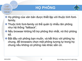 HỌ PHÔNG

  Họ phông của văn bản được thiết lập với thuộc tính font-
   family.
  Thuộc tính font-family có thể quản lý nhiều tên phông
   như hệ thống "fallback”.
  Nếu browser không hỗ trợ phông thứ nhất, nó thử phông
   kế.
  Bắt đầu với phông bạn muốn, và kết thúc với phông họ
   chung, để browsers chọn một phông tương tự trong họ
   chung nếu không có phông nào khác sẳn có.




28/Oct/2009                  50            Bộ môn Mạng máy tính & Truyền thông
 