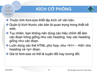 KÍCH CỠ PHÔNG

  Thuộc tính font-size thiết lập kích cỡ văn bản.
  Quản lý kích thước văn bản là quan trọng trong thiết kế
   web.
  Tuy nhiên, bạn không nên dùng các hiệu chỉnh để làm
   các đoạn trông giống như các heading, hay các heading
   giống như các đoạn.
  Luôn dùng các thẻ HTML phù hợp, như <h1> - <h6> cho
   heading và <p> đoạn.
  Giá trị font-size có thể là tuyện đối hay tương đối.



28/Oct/2009                  53           Bộ môn Mạng máy tính & Truyền thông
 