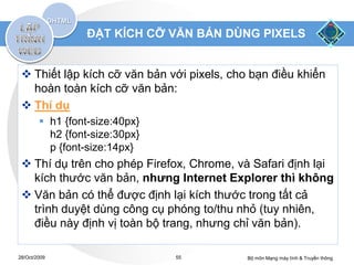 ĐẶT KÍCH CỠ VĂN BẢN DÙNG PIXELS


  Thiết lập kích cỡ văn bản với pixels, cho bạn điều khiển
   hoàn toàn kích cỡ văn bản:
  Thí dụ
         h1 {font-size:40px}
          h2 {font-size:30px}
          p {font-size:14px}
  Thí dụ trên cho phép Firefox, Chrome, và Safari định lại
   kích thước văn bản, nhưng Internet Explorer thì không
  Văn bản có thể được định lại kích thước trong tất cả
   trình duyệt dùng công cụ phóng to/thu nhỏ (tuy nhiên,
   điều này định vị toàn bộ trang, nhưng chỉ văn bản).

28/Oct/2009                     55          Bộ môn Mạng máy tính & Truyền thông
 