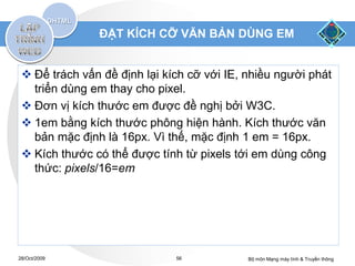 ĐẶT KÍCH CỠ VĂN BẢN DÙNG EM


  Để trách vấn đề định lại kích cỡ với IE, nhiều người phát
   triển dùng em thay cho pixel.
  Đơn vị kích thước em được đề nghị bởi W3C.
  1em bằng kích thước phông hiện hành. Kích thước văn
   bản mặc định là 16px. Vì thế, mặc định 1 em = 16px.
  Kích thước có thể được tính từ pixels tới em dùng công
   thức: pixels/16=em




28/Oct/2009                   56            Bộ môn Mạng máy tính & Truyền thông
 