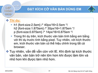 ĐẶT KÍCH CỠ VĂN BẢN DÙNG EM


  Thí dụ:
         h1 {font-size:2.5em} /* 40px/16=2.5em */
          h2 {font-size:1.875em} /* 30px/16=1.875em */
          p {font-size:0.875em} /* 14px/16=0.875em */
         Trong thí dụ trên, kích thước văn bản tính bằng em bằng
          với thí dụ trước tính bằng pixel. Tuy nhiên, với kích thước
          em, kích thước văn bản có thể hiệu chỉnh trong tất cả
          browser.
  Tuy nhiên, vấn đề vẫn còn với IE. Khi định lại kích thước
   văn bản, văn bản trở nên lớn hơn khi được làm lớn và
   nhỏ hơn khi được làm nhỏ hơn.


28/Oct/2009                         57              Bộ môn Mạng máy tính & Truyền thông
 