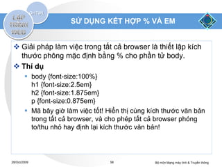 SỬ DỤNG KẾT HỢP % VÀ EM


  Giải pháp làm việc trong tất cả browser là thiết lập kích
   thước phông mặc định bằng % cho phần tử body.
  Thí dụ
         body {font-size:100%}
          h1 {font-size:2.5em}
          h2 {font-size:1.875em}
          p {font-size:0.875em}
         Mã bây giờ làm việc tốt! Hiển thị cùng kích thước văn bản
          trong tất cả browser, và cho phép tất cả browser phóng
          to/thu nhỏ hay định lại kích thước văn bản!



28/Oct/2009                         58            Bộ môn Mạng máy tính & Truyền thông
 