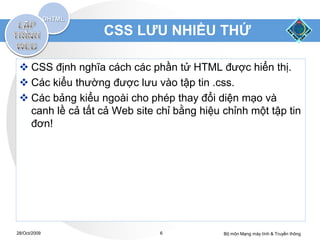 CSS LƯU NHIỀU THỨ

  CSS định nghĩa cách các phần tử HTML được hiển thị.
  Các kiểu thường được lưu vào tập tin .css.
  Các bảng kiểu ngoài cho phép thay đổi diện mạo và
   canh lề cả tất cả Web site chỉ bằng hiệu chỉnh một tập tin
   đơn!




28/Oct/2009                    6            Bộ môn Mạng máy tính & Truyền thông
 