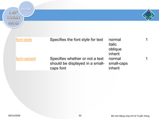 font-style     Specifies the font style for text   normal                          1
                                                          italic
                                                          oblique
                                                          inherit
       font-variant   Specifies whether or not a text     normal                          1
                      should be displayed in a small-     small-caps
                      caps font                           inherit




28/Oct/2009                             62                 Bộ môn Mạng máy tính & Truyền thông
 