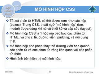 MÔ HÌNH HỘP CSS

  Tất cả phần tử HTML có thể được xem như các hộp
   (boxes). Trong CSS, thuật ngữ “mô hình hộp“ (box
   model) được dùng khi nó về thiết kế và sắp xếp (layout).
  Mô hình hộp CSS là 1 hộp mà bao bọc các phần tử
   HTML, và chứa: lề, đường viền, padding, và nội dung
   thật.
  Mô hình hộp cho phép thay thế đường viền bao quanh
   các phần tử và các phần tử trống liên quan với các phần
   tử khác.
  Hình ảnh bên hiển thị mô hình hộp:


28/Oct/2009                   63           Bộ môn Mạng máy tính & Truyền thông
 