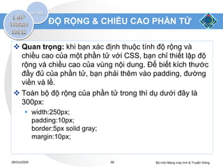 ĐỘ RỘNG & CHIỀU CAO PHẦN TỬ

  Quan trọng: khi bạn xác định thuộc tính độ rộng và
   chiều cao của một phần tử với CSS, bạn chỉ thiết lập độ
   rộng và chiều cao của vùng nội dung. Để biết kích thước
   đầy đủ của phần tử, bạn phải thêm vào padding, đường
   viền và lề.
  Toàn bộ độ rộng của phần tử trong thí dụ dưới đây là
   300px:
         width:250px;
          padding:10px;
          border:5px solid gray;
          margin:10px;


28/Oct/2009                        66     Bộ môn Mạng máy tính & Truyền thông
 