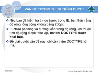 VẤN ĐỀ TƯƠNG THÍCH TRÌNH DUYỆT


  Nếu bạn đã kiểm tra thí dụ trước trong IE, bạn thấy rằng
   độ rộng tổng cộng không bằng 250px.
  IE chứa padding và đường viền trong độ rộng, khi thuộc
   tính độ rộng được thiết lập, trừ khi DOCTYPE được
   khai báo.
  Để giải quyết vấn đề này, chỉ cần thêm DOCTYPE tới
   mã:




28/Oct/2009                   67           Bộ môn Mạng máy tính & Truyền thông
 