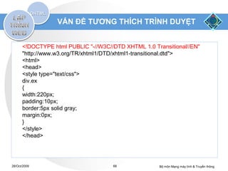 VẤN ĐỀ TƯƠNG THÍCH TRÌNH DUYỆT


      <!DOCTYPE html PUBLIC "-//W3C//DTD XHTML 1.0 Transitional//EN"
      "http://www.w3.org/TR/xhtml1/DTD/xhtml1-transitional.dtd">
      <html>
      <head>
      <style type="text/css">
      div.ex
      {
      width:220px;
      padding:10px;
      border:5px solid gray;
      margin:0px;
      }
      </style>
      </head>




28/Oct/2009                          68              Bộ môn Mạng máy tính & Truyền thông
 