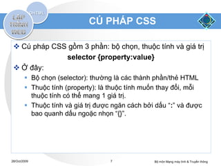 CÚ PHÁP CSS

  Cú pháp CSS gồm 3 phần: bộ chọn, thuộc tính và giá trị
              selector {property:value}
  Ở đây:
         Bộ chọn (selector): thường là các thành phần/thẻ HTML
         Thuộc tính (property): là thuộc tính muốn thay đổi, mỗi
          thuộc tính có thể mang 1 giá trị.
         Thuộc tính và giá trị được ngăn cách bởi dấu “:” và được
          bao quanh dấu ngoặc nhọn “{}”.




28/Oct/2009                         7             Bộ môn Mạng máy tính & Truyền thông
 