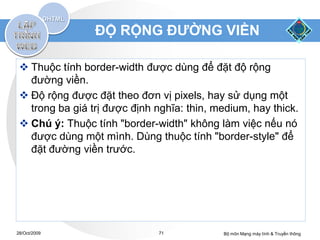 ĐỘ RỘNG ĐƯỜNG VIỀN

  Thuộc tính border-width được dùng để đặt độ rộng
   đường viền.
  Độ rộng được đặt theo đơn vị pixels, hay sử dụng một
   trong ba giá trị được định nghĩa: thin, medium, hay thick.
  Chú ý: Thuộc tính "border-width" không làm việc nếu nó
   được dùng một mình. Dùng thuộc tính "border-style" để
   đặt đường viền trước.




28/Oct/2009                    71           Bộ môn Mạng máy tính & Truyền thông
 