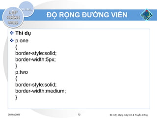 ĐỘ RỘNG ĐƯỜNG VIỀN

  Thí dụ
  p.one
   {
   border-style:solid;
   border-width:5px;
   }
   p.two
   {
   border-style:solid;
   border-width:medium;
   }


28/Oct/2009               72   Bộ môn Mạng máy tính & Truyền thông
 