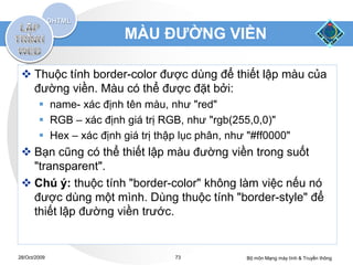 MÀU ĐƯỜNG VIỀN

  Thuộc tính border-color được dùng để thiết lập màu của
   đường viền. Màu có thể được đặt bởi:
         name- xác định tên màu, như "red"
         RGB – xác định giá trị RGB, như "rgb(255,0,0)"
         Hex – xác định giá trị thập lục phân, như "#ff0000"
  Bạn cũng có thể thiết lập màu đường viền trong suốt
   "transparent".
  Chú ý: thuộc tính "border-color" không làm việc nếu nó
   được dùng một mình. Dùng thuộc tính "border-style" để
   thiết lập đường viền trước.


28/Oct/2009                         73             Bộ môn Mạng máy tính & Truyền thông
 