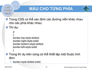 MÀU CHO TỪNG PHÍA

  Trong CSS có thể xác định các đường viền khác nhau
   cho các phía khác nhau:
  Thí dụ:
              p
              {
              border-top-style:dotted;
              border-right-style:solid;
              border-bottom-style:dotted;
              border-left-style:solid;
              }
  Trong thí dụ trên cũng có thể thiết lập một thuộc tính
   đơn:
         border-style:dotted solid;
28/Oct/2009                                 75   Bộ môn Mạng máy tính & Truyền thông
 