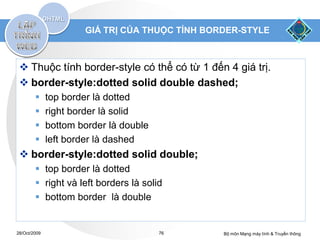 GIÁ TRỊ CỦA THUỘC TÍNH BORDER-STYLE



  Thuộc tính border-style có thể có từ 1 đến 4 giá trị.
  border-style:dotted solid double dashed;
             top border là dotted
             right border là solid
             bottom border là double
             left border là dashed
  border-style:dotted solid double;
         top border là dotted
         right và left borders là solid
         bottom border là double


28/Oct/2009                             76      Bộ môn Mạng máy tính & Truyền thông
 