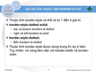 GIÁ TRỊ CỦA THUỘC TÍNH BORDER-STYLE



  Thuộc tính border-style có thể có từ 1 đến 4 giá trị.
  border-style:dotted solid;
         top và bottom borders là dotted
         right và left borders là solid
  border-style:dotted;
         Bốn borders là dotted
  Thuộc tính border-style được dùng trong thí dụ ở trên.
   Tuy nhiên, nó cũng làm việc với border-width và border-
   color.



28/Oct/2009                         77       Bộ môn Mạng máy tính & Truyền thông
 