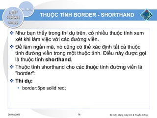 THUỘC TÍNH BORDER - SHORTHAND


  Như bạn thấy trong thí dụ trên, có nhiều thuộc tính xem
   xét khi làm việc với các đường viền.
  Để làm ngắn mã, nó cũng có thể xác định tất cả thuộc
   tính đường viền trong một thuộc tính. Điều này được gọi
   là thuộc tính shorthand.
  Thuộc tính shorthand cho các thuộc tính đường viền là
   "border":
  Thí dụ:
         border:5px solid red;




28/Oct/2009                       78      Bộ môn Mạng máy tính & Truyền thông
 