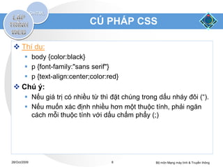 CÚ PHÁP CSS

  Thí dụ:
         body {color:black}
         p {font-family:"sans serif"}
         p {text-align:center;color:red}
  Chú ý:
         Nếu giá trị có nhiều từ thì đặt chúng trong dấu nháy đôi (“).
         Nếu muốn xác định nhiều hơn một thuộc tính, phải ngăn
          cách mỗi thuộc tính với dấu chấm phẩy (;)




28/Oct/2009                           8             Bộ môn Mạng máy tính & Truyền thông
 