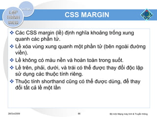 CSS MARGIN

  Các CSS margin (lề) định nghĩa khoảng trống xung
   quanh các phần tử.
  Lề xóa vùng xung quanh một phần tử (bên ngoài đường
   viền).
  Lề không có màu nền và hoàn toàn trong suốt.
  Lề trên, phải, dưới, và trái có thể được thay đổi độc lập
   sử dụng các thuộc tính riêng.
  Thuộc tính shorthand cũng có thể được dùng, để thay
   đổi tất cả lề một lần



28/Oct/2009                   86            Bộ môn Mạng máy tính & Truyền thông
 