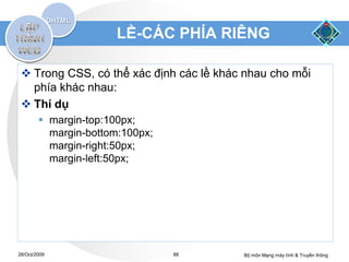 LỀ-CÁC PHÍA RIÊNG

  Trong CSS, có thể xác định các lề khác nhau cho mỗi
   phía khác nhau:
  Thí dụ
         margin-top:100px;
          margin-bottom:100px;
          margin-right:50px;
          margin-left:50px;




28/Oct/2009                      88      Bộ môn Mạng máy tính & Truyền thông
 