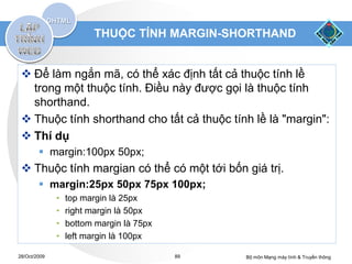THUỘC TÍNH MARGIN-SHORTHAND


  Để làm ngắn mã, có thể xác định tất cả thuộc tính lề
   trong một thuộc tính. Điều này được gọi là thuộc tính
   shorthand.
  Thuộc tính shorthand cho tất cả thuộc tính lề là "margin":
  Thí dụ
         margin:100px 50px;
  Thuộc tính margian có thể có một tới bốn giá trị.
         margin:25px 50px 75px 100px;
              •   top margin là 25px
              •   right margin là 50px
              •   bottom margin là 75px
              •   left margin là 100px

28/Oct/2009                               89   Bộ môn Mạng máy tính & Truyền thông
 