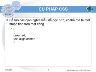 CÚ PHÁP CSS

  Để tạo các định nghĩa kiểu dễ đọc hơn, có thể mô tả một
   thuộc tính trên một dòng
         p
          {
          color:red;
          text-align:center;
          }




28/Oct/2009                       9       Bộ môn Mạng máy tính & Truyền thông
 