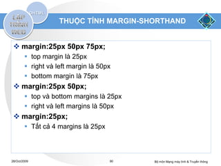 THUỘC TÍNH MARGIN-SHORTHAND


  margin:25px 50px 75px;
         top margin là 25px
         right và left margin là 50px
         bottom margin là 75px
  margin:25px 50px;
         top và bottom margins là 25px
         right và left margins là 50px
  margin:25px;
         Tất cả 4 margins là 25px



28/Oct/2009                          90   Bộ môn Mạng máy tính & Truyền thông
 