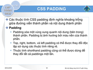 CSS PADDING

  Các thuộc tính CSS padding định nghĩa khoảng trống
   giữa đường viền thành phần và nội dung thành phần
  Padding
         Padding xóa một vùng xung quanh nội dung (bên trong)
          thành phần. Padding bị ảnh hưởng bởi màu nền của thành
          phần.
         Top, right, bottom, và left padding có thể được thay đổi độc
          lập sử dụng các thuộc tính riêng rẻ.
         Thuộc tính shorthand padding cũng có thể được dùng để
          thay đổi tất cả paddings một lần.



28/Oct/2009                         92             Bộ môn Mạng máy tính & Truyền thông
 
