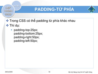 PADDING-TỪ PHÍA

  Trong CSS có thể padding từ phía khác nhau
  Thí dụ:
         padding-top:25px;
          padding-bottom:25px;
          padding-right:50px;
          padding-left:50px;




28/Oct/2009                      93     Bộ môn Mạng máy tính & Truyền thông
 