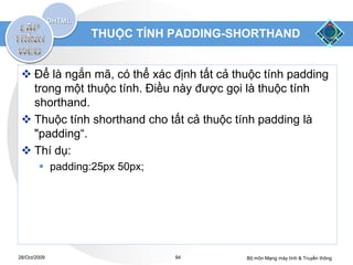 THUỘC TÍNH PADDING-SHORTHAND


  Để là ngắn mã, có thể xác định tất cả thuộc tính padding
   trong một thuộc tính. Điều này được gọi là thuộc tính
   shorthand.
  Thuộc tính shorthand cho tất cả thuộc tính padding là
   "padding“.
  Thí dụ:
         padding:25px 50px;




28/Oct/2009                    94          Bộ môn Mạng máy tính & Truyền thông
 