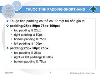 THUỘC TÍNH PADDING-SHORTHAND


  Thuộc tính padding có thể có từ một tới bốn giá trị.
  padding:25px 50px 75px 100px;
             top padding là 25px
             right padding là 50px
             bottom padding là 75px
             left padding là 100px
  padding:25px 50px 75px;
         top padding là 25px
         right và left paddings là 50px
         bottom padding là 75px


28/Oct/2009                            95   Bộ môn Mạng máy tính & Truyền thông
 