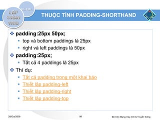 THUỘC TÍNH PADDING-SHORTHAND


  padding:25px 50px;
         top và bottom paddings là 25px
         right và left paddings là 50px
  padding:25px;
         Tất cả 4 paddings là 25px
  Thí dụ:
             Tất cả padding trong một khai báo
             Thiết lập padding-left
             Thiết lập padding-right
             Thiết lập padding-top


28/Oct/2009                            96         Bộ môn Mạng máy tính & Truyền thông
 