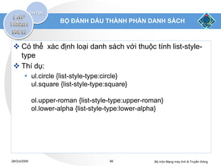 BỘ ĐÁNH DẤU THÀNH PHẦN DANH SÁCH



  Có thể xác định loại danh sách với thuộc tính list-style-
   type
  Thí dụ:
         ul.circle {list-style-type:circle}
          ul.square {list-style-type:square}

              ol.upper-roman {list-style-type:upper-roman}
              ol.lower-alpha {list-style-type:lower-alpha}




28/Oct/2009                             99             Bộ môn Mạng máy tính & Truyền thông
 