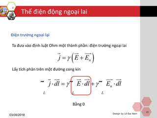 Design by Lê Đại Nam
Thế điện động ngoại lai
03/09/2018
15
Điện trường ngoại lại
 nj E E 
Ta đưa vào định luật Ohm một thành phần: điện trường ngoại lai
Lấy tích phân trên một đường cong kín
n
L L L
j dl E dl E dl     ˜ ˜ ˜
Bằng 0
 