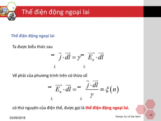 Design by Lê Đại Nam
Thế điện động ngoại lai
03/09/2018
16
Thế điện động ngoại lai
n
L L
j dl E dl  ˜ ˜
Ta được biểu thức sau
Vế phải của phương trình trên có thừa số
có thứ nguyên của điện thế, được gọi là thế điện động ngoại lai.
 n
L L
j dl
E dl n


  ˜ ˜
 