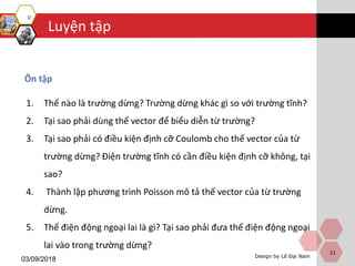 Luyện tập
Design by Lê Đại Nam
03/09/2018
Ôn tập
1. Thế nào là trường dừng? Trường dừng khác gì so với trường tĩnh?
2. Tại sao phải dùng thế vector để biểu diễn từ trường?
3. Tại sao phải có điều kiện định cỡ Coulomb cho thế vector của từ
trường dừng? Điện trường tĩnh có cần điều kiện định cỡ không, tại
sao?
4. Thành lập phương trình Poisson mô tả thế vector của từ trường
dừng.
5. Thế điện động ngoại lai là gì? Tại sao phải đưa thế điện động ngoại
lai vào trong trường dừng?
21
 