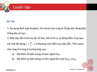 Luyện tập
Design by Lê Đại Nam
03/09/2018
Bài tập
22
1. Áp dụng định luật Ampère, tìm vectơ cảm ứng từ 𝐵 gây bởi dòng điện
thẳng dài vô hạn.
2. Một dây dẫn hình trụ dài vô hạn, bán kính a, có dòng điện chạy qua
với mật độ dòng 𝑗 =
𝛼
𝑟
, r là khoảng cách đến trục dây dẫn. Tính vectơ
cảm ứng từ trong 2 trường hợp sau:
a) Độ thẩm từ bên trong và bên ngoài là μ
b) Độ thẩm từ bên trong và bên ngoài lần lượt là μ1 và μ2 .
 