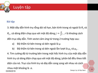 Luyện tập
Design by Lê Đại Nam
03/09/2018
Bài tập
23
3. Một dây dẫn hình trụ rỗng dài vô hạn, bán kính trong và ngoài là R1 và
R2 , có dòng điện chạy qua với mật độ dòng 𝑗 =
𝛼
𝑟2 , r là khoảng cách
đến trục dây dẫn. Tính vectơ cảm ứng từ trong 2 trường hợp sau:
a) Độ thẩm từ bên trong và bên ngoài là μ
b) Độ thẩm từ bên trong và bên ngoài lần lượt là μ1 và μ2 .
4. Tìm cường độ từ trường bên trong một hốc hình trụ của một dây dẫn
hình trụ có dòng điện chạy qua với mật độ dòng j phân bố đều theo tiết
diện của nó. Trục của hình trụ và dây dẫn song song với nhau và cách
nhau một khoảng là a.
 