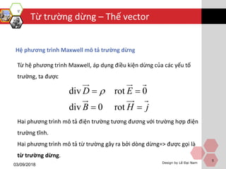 Design by Lê Đại Nam
Từ trường dừng – Thế vector
03/09/2018
5
Hệ phương trình Maxwell mô tả trường dừng
Từ hệ phương trình Maxwell, áp dụng điều kiện dừng của các yếu tố
trường, ta được
Hai phương trình mô tả điện trường tương đương với trường hợp điện
trường tĩnh.
Hai phương trình mô tả từ trường gây ra bởi dòng dừng=> được gọi là
từ trường dừng.
div rot
d
0
iv 0 rot
E
H j
D
B
 



 