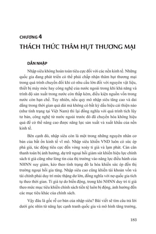 chương 4

THÁCH THỨC THÂM HỤT THƯƠNG MẠI

    DẪN NHẬP	
     Nhập siêu không hoàn toàn tiêu cực đối với các nền kinh tế. Những
quốc gia đang phát triển có thể phải chấp nhận thâm hụt thương mại
trong quá trình chuyển đổi khi có nhu cầu lớn đối với nguyên vật liệu,
thiết bị máy móc hay công nghệ của nước ngoài trong khi khả năng và
trình độ sản xuất trong nước còn thấp kém, điều kiện nguồn vốn trong
nước còn hạn chế. Tuy nhiên, nếu quy mô nhập siêu tăng cao và dai
dẳng trong thời gian quá dài mà không có bất kỳ dấu hiệu cải thiện nào
(như tình trạng tại Việt Nam) thì lại đồng nghĩa với quá trình tích lũy
tư bản, công nghệ từ nước ngoài trước đó đã chuyển hóa không hiệu
quả để có thể nâng cao được năng lực sản xuất và xuất khẩu của nền
kinh tế.
     Bên cạnh đó, nhập siêu còn là một trong những nguyên nhân cơ
bản của bất ổn kinh tế vĩ mô. Nhập siêu khiến VND luôn có sức ép
phá giá, tác động tiêu cực đến vòng xoáy tỉ giá và lạm phát. Cán cân
thanh toán bị ảnh hưởng, dự trữ ngoại hối giảm sút khiến hiệu lực chính
sách tỉ giá cũng như lòng tin của thị trường vào năng lực điều hành của
NHNN suy giảm, kéo theo tình trạng đô la hóa khiến sức ép đến thị
trường ngoại hối gia tăng. Nhập siêu cao cũng khiến tài khoản vốn và
tài chính phải duy trì mức thặng dư lớn, đồng nghĩa với nợ quốc gia tích
tụ theo thời gian. Tỉ giá tự do biến động, trong khi NHNN duy trì tỉ giá
theo mức mục tiêu khiến chính sách tiền tệ luôn bị động, ảnh hưởng đến
các mục tiêu khác của chính sách.
    Vậy đâu là gốc rễ cơ bản của nhập siêu? Bài viết sẽ tìm câu trả lời
dưới góc nhìn từ năng lực cạnh tranh quốc gia và mô hình tăng trưởng,


                                                                    183
 