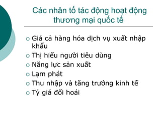 Các nhân tố tác động hoạt động
thương mại quốc tế
 Giá cả hàng hóa dịch vụ xuất nhập
khẩu
 Thị hiếu người tiêu dùng
 Năng lực sản xuất
 Lạm phát
 Thu nhập và tăng trưởng kinh tế
 Tỷ giá đối hoái
 