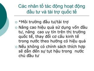 Các nhân tố tác động hoạt động
đầu tư và tài trợ quốc tế
 *Môi trường đầu tư/tài trợ
 Nâng cao hiệu quả sử dụng vốn đầu
tư, nâng cao uy tín trên thị trường
quốc tế, thay đổi cơ cấu kinh tế
trong nước theo hướng có hiệu quả
 Nếu không có chính sách thích hợp
sẽ dẫn đến sự tụt hậu trong nước
chủ đầu tư
 