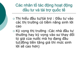 Các nhân tố tác động hoạt động
đầu tư và tài trợ quốc tế
 Thị hiếu đầu tư/tài trợ : Đầu tư vào
các thị trường có tiềm năng sinh lời
cao
 Kỳ vọng thị trường :Các nhà đầu tư
thường hay kỳ vọng vào sư thay đổi
tỷ giá của nước mà họ đang đầu
tư(đồng tiền tăng giá thì mức sinh
lời sẽ cao hơn)
 
