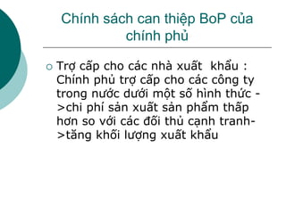 Chính sách can thiệp BoP của
chính phủ
 Trợ cấp cho các nhà xuất khẩu :
Chính phủ trợ cấp cho các công ty
trong nước dưới một số hình thức -
>chi phí sản xuất sản phẩm thấp
hơn so với các đối thủ cạnh tranh-
>tăng khối lượng xuất khẩu
 