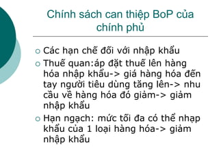 Chính sách can thiệp BoP của
chính phủ
 Các hạn chế đối với nhập khẩu
 Thuế quan:áp đặt thuế lên hàng
hóa nhập khẩu-> giá hàng hóa đến
tay người tiêu dùng tăng lên-> nhu
cầu về hàng hóa đó giảm-> giảm
nhập khẩu
 Hạn ngạch: mức tối đa có thể nhạp
khẩu của 1 loại hàng hóa-> giảm
nhập khẩu
 