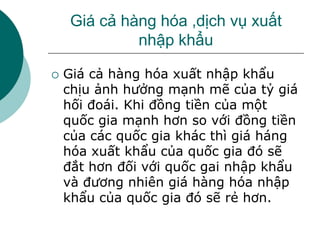 Giá cả hàng hóa ,dịch vụ xuất
nhập khẩu
 Giá cả hàng hóa xuất nhập khẩu
chịu ảnh hưởng mạnh mẽ của tỷ giá
hối đoái. Khi đồng tiền của một
quốc gia mạnh hơn so với đồng tiền
của các quốc gia khác thì giá háng
hóa xuất khẩu của quốc gia đó sẽ
đắt hơn đối với quốc gai nhập khẩu
và đương nhiên giá hàng hóa nhập
khẩu của quốc gia đó sẽ rẻ hơn.
 