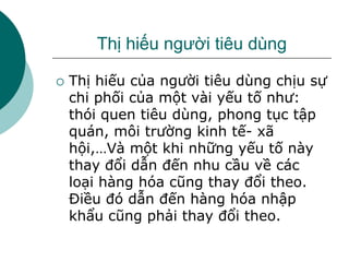 Thị hiếu người tiêu dùng
 Thị hiếu của người tiêu dùng chịu sự
chi phối của một vài yếu tố như:
thói quen tiêu dùng, phong tục tập
quán, môi trường kinh tế- xã
hội,…Và một khi những yếu tố này
thay đổi dẫn đến nhu cầu về các
loại hàng hóa cũng thay đổi theo.
Điều đó dẫn đến hàng hóa nhập
khẩu cũng phải thay đổi theo.
 