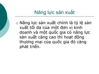 Năng lực sản xuất
 Năng lực sản xuất chính là tỷ lệ sản
xuất tối đa của một đơn vị kinh
doanh và một quốc gia có năng lực
sản xuất càng cao thì hoạt động
thương mại của quốc gia đó càng
phát triển.
 